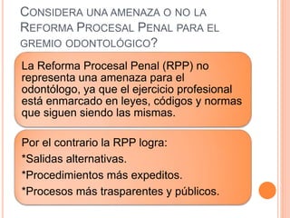CONSIDERA UNA AMENAZA O NO LA
REFORMA PROCESAL PENAL PARA EL
GREMIO ODONTOLÓGICO?
La Reforma Procesal Penal (RPP) no
representa una amenaza para el
odontólogo, ya que el ejercicio profesional
está enmarcado en leyes, códigos y normas
que siguen siendo las mismas.
Por el contrario la RPP logra:
*Salidas alternativas.
*Procedimientos más expeditos.
*Procesos más trasparentes y públicos.
 