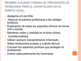 NOMBRE ALGUNAS FORMAS DE PREVENCIÓN DE
PROBLEMAS PARA EL ODONTÓLOGO EN EL
ÁMBITO LEGAL.
 Apegarse al Lex Artis.
 Adecuar la práctica profesional a los códigos
bioéticos.
 Explicación de todos los aspectos clínicos de forma
oral y escrita.
 Mantener orden y claridad en la ficha clínica.
 Confidencialidad.
 Utilizar siempre Consentimiento Informado.
 Saber limitaciones propias y cuándo derivar
 Conocer los aspectos jurídicos que protegen al
profesional.
 Cobrar adecuadamente los honorarios.
 