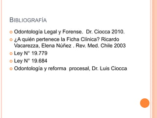 BIBLIOGRAFÍA
 Odontología Legal y Forense. Dr. Ciocca 2010.
 ¿A quién pertenece la Ficha Clínica? Ricardo
Vacarezza, Elena Núñez . Rev. Med. Chile 2003
 Ley N° 19.779
 Ley N° 19.684
 Odontología y reforma procesal, Dr. Luis Ciocca
 