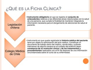 ¿QUÉ ES LA FICHA CLÍNICA?
Legislación
chilena
• Instrumento obligatorio en que se registra el conjunto de
antecedentes relativos a las diferentes áreas relacionadas con la salud
de una persona, que cumple la finalidad de mantener integrada la
información necesaria para el otorgamiento de atenciones de salud al
paciente.
Colegio Médico
de Chile
• Instrumento en que queda registrada la historia médica del paciente
tiene por objeto la optimización del acto médico. Constituye un
documento de trabajo diario del médico, donde éste y quienes
intervienen de alguna manera en el cuidado del enfermo dejan
constancia de su evolución clínica y de los tratamientos y
procedimientos realizados con el fin de disponer de una información
circunstanciada sobre el curso de su enfermedad.
 