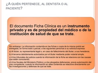 ¿A QUIÉN PERTENECE, AL DENTISTA O AL
PACIENTE?
El documento Ficha Clínica es un instrumento
privado y es de propiedad del médico o de la
institución de salud de que se trate.
Sin embargo: La información contenida en las fichas o copia de la misma podrá ser
entregada, en forma total o parcial, a las siguientes personas a su solicitud expresa:
a) Al titular, su representante legal o, en caso de fallecimiento del titular, a sus herederos.
b) A terceros debidamente autorizados por el titular mediante poder notarial simple.
c) A los tribunales de justicia cuando la información de la ficha se relacione con las causas
que estén conociendo.
d) A los fiscales del Ministerio Público y a los abogados defensores, previa autorización del
juez competente, cuando la información en ellas contenida se relacione directamente con
las investigaciones y defensas de que se trate.
 