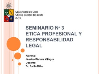 SEMINARIO Nº 3
ETICA PROFESIONAL Y
RESPONSABILIDAD
LEGAL
Alumna:
Jéssica Böttner Villagra
Docente:
Dr. Pablo Milla
Universidad de Chile
Clínica Integral del adulto
2015
 