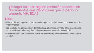 ¿Es legal colocar alguna distinción especial en
documentos que identifiquen que la persona
presenta VIH/SIDA?
Ética:
◦ Dilema ético: negativa o rechazo de algunos profesionales a proveer servicio
odontológico.
◦ No se debe negar atención dental a los pacientes con VIH y otras infecciones
transmitidas por vía sanguínea, simplemente a causa de su infección.
◦ Discriminación por causa del VIH es injustificable y contraria a la lucha contra
el SIDA.
 