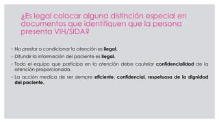 ¿Es legal colocar alguna distinción especial en
documentos que identifiquen que la persona
presenta VIH/SIDA?
◦ No prestar o condicionar la atención es ilegal.
◦ Difundir la información del paciente es ilegal.
◦ Todo el equipo que participa en la atención debe cautelar confidencialidad de la
atención proporcionada.
◦ La acción medica de ser siempre eficiente, confidencial, respetuosa de la dignidad
del paciente.
 