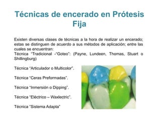 Técnicas de encerado en Prótesis
              Fija
Existen diversas clases de técnicas a la hora de realizar un encerado;
estas se distinguen de acuerdo a sus métodos de aplicación; entre las
cuales se encuentran:
Técnica “Tradicional -“Goteo”: (Payne, Lundeen, Thomas, Stuart o
Shillingburg)

Técnica “Articulador o Multicolor”.

Técnica “Ceras Preformadas”.

Técnica “Inmersión o Dipping”.

Técnica “Eléctrico – Waxlectric”.

Técnica “Sistema Adapta”
 