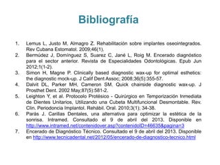 Bibliografía
1.   Lemus L, Justo M, Almagro Z. Rehabilitación sobre implantes oseointegrados.
     Rev Cubana Estomatol. 2009;46(1).
2.   Bermúdez J, Domínguez S, Suarez C, Jané L, Roig M. Encerado diagnóstico
     para el sector anterior. Revista de Especialidades Odontológicas. Epub Jun
     2012;1(1-2).
3.   Simon H, Magne P. Clinically based diagnostic wax-up for optimal esthetics:
     the diagnostic mock-up. J Calif Dent Assoc; 2008;36(5):355-57.
4.   Dalvit DL, Parker MH, Cameron SM. Quick chairside diagnostic wax-up. J
     Prosthet Dent. 2002 May;87(5):581-2.
5.   Leighton Y, et al. Protocolo Protésico - Quirúrgico en Temporización Inmediata
     de Dientes Unitarios, Utilizando una Cubeta Multifuncional Desmontable. Rev.
     Clin. Periodoncia Implantol. Rehábil. Oral. 2010;3(1); 34-38.
6.   Parás J. Carillas Dentales, una alternativa para optimizar la estética de la
     sonrisa. Intramed. Consultado el 9 de abril del 2013. Disponible en
     http://www.intramed.net/contenidover.asp?contenidoID=46635&pagina=3
7.   Encerado de Diagnóstico Técnico. Consultado el 9 de abril del 2013. Disponible
     en http://www.tecnicadental.net/2012/05/encerado-de-diagnostico-tecnico.html
 