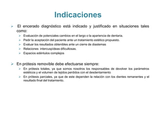 Indicaciones
   El encerado diagnóstico está indicado y justificado en situaciones tales
    como:
        Evaluación de potenciales cambios en el largo o la apariencia de dentaria.
        Pedir la aceptación del paciente ante un tratamiento estético propuesto.
        Evaluar los resultados obtenibles ante un cierre de diastemas
        Relaciones intercuspídeas dificultosas.
        Espacios edéntulos complejos


 En prótesis removible debe efectuarse siempre:
      En prótesis totales, ya que somos nosotros los responsables de devolver los parámetros
       estéticos y el volumen de tejidos perdidos con el desdentamiento
      En prótesis parciales, ya que de este dependen la relación con los dientes remanentes y el
       resultado final del tratamiento.
 