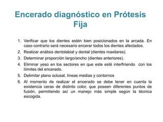 Encerado diagnóstico en Prótesis
              Fija
1. Verificar que los dientes estén bien posicionados en la arcada. En
   caso contrario será necesario encerar todos los dientes afectados.
2. Realizar análisis dentolabial y dental (dientes maxilares).
3. Determinar proporción largo/ancho (dientes anteriores).
4. Eliminar yeso en los sectores en que este esté interfiriendo con los
   líimites del encerado.
5. Delimitar plano oclusal, líneas medias y contornos
6. Al momento de realizar el encerado se debe tener en cuenta la
   existencia ceras de distinto color, que poseen diferentes puntos de
   fusión, permitiendo así un manejo más simple según la técnica
   escogida.
 