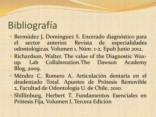 Bibliografía
 Bermúdez J, Domínguez S. Encerado diagnóstico para
el sector anterior. Revista de especialidades
odontológicas. Volumen 1, Núm. 1-2, Epub Junio 2012.
 Richardson, Walter. The value of the Diagnostic Wax-
up. Lab Collaboration.The Dawson Academy
Blog, 2009.
 Méndez C, Romero A. Articulación dentaria en el
desdentado Total. Apuntes de Prótesis Removible
2, Facultad de Odontología U. de Chile, 2010.
 Shillinburg, Herbert T. Fundamentos Esenciales en
Prótesis Fija, Volumen I, Tercera Edición
 