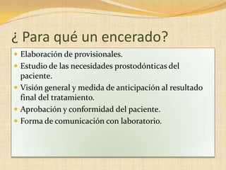 ¿ Para qué un encerado?
 Elaboración de provisionales.
 Estudio de las necesidades prostodónticas del
paciente.
 Visión general y medida de anticipación al resultado
final del tratamiento.
 Aprobación y conformidad del paciente.
 Forma de comunicación con laboratorio.
 