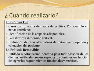¿ Cuándo realizarlo?
En Prótesis Fija
 Casos con una alta demanda de estética. Por ejemplo en
zonas anteriores.
 Identificación de los espacios disponibles.
 Para devolver dimensión vertical.
 Evaluación de otras alternativas de tratamiento, opinión y
valoración del paciente.
En Prótesis Removible
 Enfilado o Articulación dentaria para fijar posición de los
dientes artificiales según espacios disponibles en función
de lograr los requerimientos funcionales y estéticos.
 