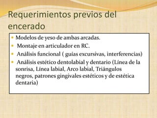 Requerimientos previos del
encerado
 Modelos de yeso de ambas arcadas.
 Montaje en articulador en RC.
 Análisis funcional ( guías excursivas, interferencias)
 Análisis estético dentolabial y dentario (Línea de la
sonrisa, Línea labial, Arco labial, Triángulos
negros, patrones gingivales estéticos y de estética
dentaria)
 