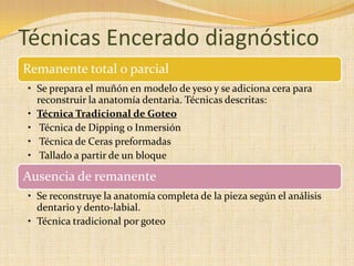 Técnicas Encerado diagnóstico
Remanente total o parcial
• Se prepara el muñón en modelo de yeso y se adiciona cera para
reconstruir la anatomía dentaria. Técnicas descritas:
• Técnica Tradicional de Goteo
• Técnica de Dipping o Inmersión
• Técnica de Ceras preformadas
• Tallado a partir de un bloque
Ausencia de remanente
• Se reconstruye la anatomía completa de la pieza según el análisis
dentario y dento-labial.
• Técnica tradicional por goteo
 