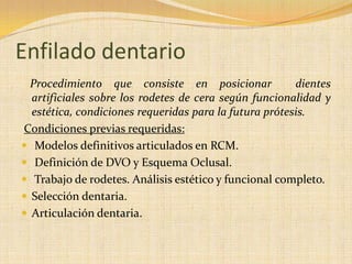 Enfilado dentario
Procedimiento que consiste en posicionar dientes
artificiales sobre los rodetes de cera según funcionalidad y
estética, condiciones requeridas para la futura prótesis.
Condiciones previas requeridas:
 Modelos definitivos articulados en RCM.
 Definición de DVO y Esquema Oclusal.
 Trabajo de rodetes. Análisis estético y funcional completo.
 Selección dentaria.
 Articulación dentaria.
 