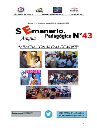 AÑO ESCOLAR 2021-2022 SEMANARIO PEDAGÓGICO “II” MOMENTO
0
Desde el 14 de marzo hasta el 26 de marzo del 2022
“ARAGUA CON AROMA DE MUJER”
N°43
Aragua
Año escolar 2021-2022. @ZE_ARAGUA @Leoalvacabrera
@CRAZEAARAGUA @PEARAGUA
 