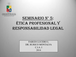 SEMINARIO N° 5:
ÉTICA PROFESIONAL Y
RESPONSABILIDAD LEGAL
FABIÁN LUCERO L
DR. RURICO MONTALVA
C.I.A. I
2014
 