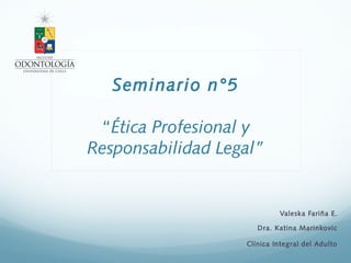 Seminario n°5
“Ética Profesional y
Responsabilidad Legal”
Valeska Fariña E.
Dra. Katina Marinkovic
Clínica Integral del Adulto
 