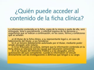 ¿Quién puede acceder al
contenido de la ficha clínica?
La información contenida en la ficha, copia de la misma o parte de ella, será
entregada, total o parcialmente, a solicitud expresa de las personas y
organismos que se indican a continuación, en los casos, forma y condiciones
que se señalan:
     a) Al titular de la ficha clínica, a su representante legal o, en caso de
fallecimiento del titular, a sus herederos.
     b) A un tercero debidamente autorizado por el titular, mediante poder
simple otorgado ante notario.
     c) A los tribunales de justicia, siempre que la información contenida en la
ficha clínica se relacione con las causas que estuvieren conociendo.
     d) A los fiscales del Ministerio Público y a los abogados, previa
autorización del juez competente, cuando la información se vincule
directamente con las investigaciones o defensas que tengan a su cargo.
 