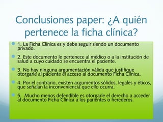 Conclusiones paper: ¿A quién
pertenece la ficha clínica?
1. La Ficha Clínica es y debe seguir siendo un documento
privado.
2. Este documento le pertenece al médico o a la institución de
salud a cuyo cuidado se encuentra el paciente.
3. No hay ninguna argumentación válida que justifique
otorgarle al paciente el acceso al documento Ficha Clínica.
4. Por el contrario, existen argumentos sólidos, legales y éticos,
que señalan la inconveniencia que ello ocurra.
5. Mucho menos defendible es otorgarle el derecho a acceder
al documento Ficha Clínica a los parientes o herederos.
 