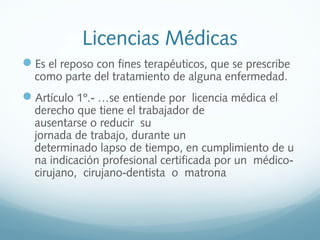 Licencias Médicas
Es el reposo con fines terapéuticos, que se prescribe
como parte del tratamiento de alguna enfermedad.
Artículo 1º.  …se entiende por  licencia médica el ‐
derecho que tiene el trabajador de 
ausentarse o reducir  su 
jornada de trabajo, durante un 
determinado lapso de tiempo, en cumplimiento de u
na indicación profesional certificada por un  médico‐
cirujano,  cirujano dentista  o  matrona‐
 