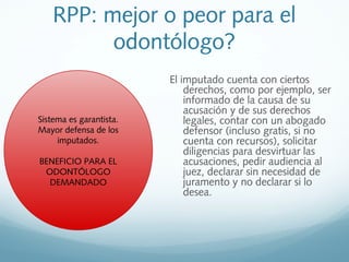 RPP: mejor o peor para el
odontólogo?
El imputado cuenta con ciertos
derechos, como por ejemplo, ser
informado de la causa de su
acusación y de sus derechos
legales, contar con un abogado
defensor (incluso gratis, si no
cuenta con recursos), solicitar
diligencias para desvirtuar las
acusaciones, pedir audiencia al
juez, declarar sin necesidad de
juramento y no declarar si lo
desea.
Sistema es garantista.
Mayor defensa de los
imputados.
BENEFICIO PARA EL
ODONTÓLOGO
DEMANDADO
 