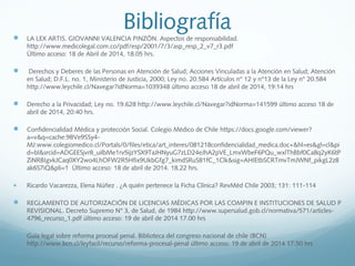 Bibliografía LA LEX ARTIS. GIOVANNI VALENCIA PINZÓN. Aspectos de responsabilidad.
http://www.medicolegal.com.co/pdf/esp/2001/7/3/asp_resp_2_v7_r3.pdf
Último acceso: 18 de Abril de 2014, 18.05 hrs.
  Derechos y Deberes de las Personas en Atención de Salud; Acciones Vinculadas a la Atención en Salud; Atención
en Salud; D.F.L. no. 1, Ministerio de Justicia, 2000; Ley no. 20.584 Artículos n° 12 y n°13 de la Ley n° 20.584
http://www.leychile.cl/Navegar?idNorma=1039348 último acceso 18 de abril de 2014, 19:14 hrs
 Derecho a la Privacidad; Ley no. 19.628 http://www.leychile.cl/Navegar?idNorma=141599 último acceso 18 de
abril de 2014, 20:40 hrs.
 Confidencialidad Médica y protección Social. Colegio Médico de Chile https://docs.google.com/viewer?
a=v&q=cache:9BVe9SSy4-
MJ:www.colegiomedico.cl/Portals/0/files/etica/art_interes/081218confidencialidad_medica.doc+&hl=es&gl=cl&pi
d=bl&srcid=ADGEESjvr8_uilbMe1rv5ijzYSX9TaJHNyuG7zLD24eJhA2pVE_LmxWbeF6PQu_wxlThBbf0Ca8q2yK6tP
ZiNRBIgvkJCaq0XY2wo4LhOFW2R5Hfix9UkbGfg7_kimdSRuS81fC_1Clk&sig=AHIEtbSCRTmvTmJWNf_pikgL2z8
ak6S7iQ&pli=1 Último acceso: 18 de abril de 2014. 18.22 hrs.
• Ricardo Vacarezza, Elena Núñez . ¿A quién pertenece la Ficha Clínica? RevMéd Chile 2003; 131: 111-114
 REGLAMENTO DE AUTORIZACIÓN DE LICENCIAS MÉDICAS POR LAS COMPIN E INSTITUCIONES DE SALUD P
REVISIONAL. Decreto Supremo N° 3, de Salud, de 1984 http://www.supersalud.gob.cl/normativa/571/articles-
4796_recurso_1.pdf último acceso: 19 de abril de 2014 17.00 hrs
 Guia legal sobre reforma procesal penal. Biblioteca del congreso nacional de chile (BCN)
http://www.bcn.cl/leyfacil/recurso/reforma-procesal-penal último acceso: 19 de abril de 2014 17.50 hrs
 