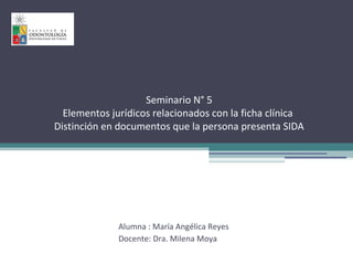 Seminario N° 5
Elementos jurídicos relacionados con la ficha clínica
Distinción en documentos que la persona presenta SIDA
Alumna : María Angélica Reyes
Docente: Dra. Milena Moya
 