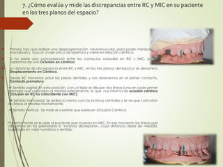 7. ¿Cómo evalúa y mide las discrepancias entre RC y MIC en su paciente
en los tres planos del espacio?
 Primero hay que realizar una desprogramación neuromuscular, para poder manipular la
mandíbula y buscar un eje único de apertura y cierre en relación céntrica.
 Si no existe una concordancia entre los contactos oclusales en RC y MIC, ya no
hablamos de una Oclusión en céntrica.
 La distancia de discrepancia entre RC y MIC, en los tres planos del espacio se denomina
Desplazamiento en Céntrica.
 Desde RC hacemos ocluir las piezas dentales y nos detenemos en el primer contacto.
Contacto prematuro
  Sentido sagital: En esta posición, con un lápiz se dibujan dos líneas (una en cada primer
premolar que coincidan al mirarlas lateralmente, lo que nos informa de oclusión céntrica
(Oclusión en RC no coincidente con MIC)
  Sentido transversal: Se realiza lo mismo con los incisivos centrales y se ve que coincidan
las líneas al mirarlas frontalmente.
  Sentido vertical. Se mide el overbite que existe en Oclusión Céntrica
 Posteriormente se le pide al paciente que muerda en MIC, En ese momento las líneas que
dibujamos en los premolares e incisivos discreparan, cuya distancia debe ser medida,
registrada en valor numérico y sentido.
 