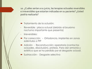 10. ¿Cuáles serían a su juicio, las terapias oclusales reversibles
e irreversibles que estarían indicadas en su paciente? ¿Usted
podría realizarla?
 Tratamiento de la oclusión:
- Reversible : placa oclusal (debido al bruxismo
nocturno importante que presenta)
- Irreversibles:
 Por corrección - Ortodoncia, implantes en zonas
edéntulas o PfP
 Adición - Reconstrucción: operatoria (contactos
oclusales, disoclusión), prótesis. Para dar armonía y
estética que se ha perdido por el desgaste oclusal.
 Sustracción - Desgaste selectivo
 