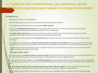 2.¿ Cuáles son las consideraciones, que usted tuvo, con los
modelos de su paciente para realizar el montaje en articulador?
Consideraciones
o Presencia de zócalo o base poligonal .
o Recorte del zócalo que permita la correcta oclusión de las piezas dentarias.
1. El procedimiento clínico para el montaje del modelo superior
o Evaluar la estabilidad del modelo sobre la horquilla del arco facial  En el caso que éste quede inestable
necesitaremos confeccionar una placa de relación para estabilizarla.
o El modelo debe centrarse haciendo coincidir la línea media maxilar (une el frenillo labial superior, la papila
retroincisiva y el rafe medio) con la dirección del vástago de la horquilla.
o Una vez que el modelo está centrado endentamos las cúspides y bordes incisales de los dientes en la cera de la
horquilla,
o Se prepara yeso ortopédico y se fija el modelo superior a la platina de montaje de la rama superior del articulador,
asegurando un íntimo contacto de ésta con la barra horizontal del arco facial en el momento del fraguado del yeso.
o Se espera a que termine de fraguar y se completa la fijación con yeso ortopédico hasta unir todo el contorno del
modelo superior a la platina de montaje.
2. Montaje modelo inferior
o Es necesario que el modelo superior ya esté montado. Hay que eliminar los excesos de cera que puedan interferir con
el calce perfecto del registro en cada una de las arcadas dentarias de los modelos de yeso.
o Luego al relacionar los modelos con el medio de registro hay que revisar si existen excesos de yeso de los zócalos de
los modelos que interfieran con el correcto asentamiento sobre el registro de las arcadas dentarias de los modelos de
yeso.
o Se debe colocar la púa incisal compensando el grosor del medio de registro.. Se invierte el articulador con el
modelo superior montado, sobre éste se ubica el medio de registro, y luego el modelo inferior.
o Se atornilla la platina inferior al articulador y se coloca yeso ortopédico tanto en la platina como sobre el modelo
 