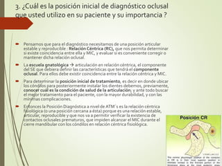3. ¿Cuál es la posición inicial de diagnóstico oclusal
que usted utilizo en su paciente y su importancia ?
 Pensamos que para el diagnóstico necesitamos de una posición articular
estable y reproducible : Relación Céntrica (RC), que nos permita determinar
si existe coincidencia entre ella y MIC, y evaluar si es conveniente corregir o
mantener dicha relación oclusal.
 La escuela gnatológica  articulación en relación céntrica, el componente
del SE que debiera definir las características que tendrá el componente
oclusal. Para ellos debe existir coincidencia entre la relación céntrica y MIC.
 Para determinar la posición inicial de tratamiento, es decir en donde ubicar
los cóndilos para posteriormente instalar los dientes debemos, previamente,
conocer cuál es la condición de salud de la articulación; y ante todo buscar
el mejor tratamiento para el paciente, con la mayor durabilidad, y con las
mínimas complicaciones.
 Entonces la Posición Diagnóstica a nivel de ATM´s es la relación céntrica
fisiológica (o una posición cercana a ésta) porque es una relación estable,
articular, reproducible y que nos va a permitir verificar la existencia de
contactos oclusales prematuros, que impiden alcanzar el MIC durante el
cierre mandibular con los cóndilos en relación céntrica fisiológica.
 