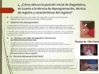 4. ¿Cómo obtuvo la posición inicial de diagnóstico,
en cuanto a la técnica de deprogramación, técnica
de registro y características del registro?
 Se realiza técnica con rollos de algodón para la pacificación
neuromuscular y chin point de manipulación.
 Objetivos del deprogramador
• Interrumpir la información de los contactos interoclusales habituales que, a través
de losmécanoreceptores periodontales, llegan a la médula espinal y a la corteza
cerebral, de modo que se genere la respuesta a un estímulo diferente de lo habitual.
• Permitir cierto grado de pacificación de la musculatura y permitir una aceptable
manipulación mandibular con el fin de tomar los registros de relación céntrica o lo
más cercana a ella.
 A.- Técnica con rollos de algodón o Técnica de
pacificaciónneuromuscular.
• Paciente: ejerce presión durante media hora: esto permite interrumpir el
propioceptivismo o la transmisión de los impulsos responsables del cierre habitual
evitando los contactos interoclusales.
• Operador: retira rollos de algodón y puede llevar la mandíbula más fácilmente a una
posición mas retruída mediante la manipulación ya que se ha perdido el patrón de
cierre muscular habitual o Presenta la dificultad de controlar la presión que ejerce el
paciente sobre los rollos de algodón.
 B.- Técnica Unimanual (Chin Point):
• Operador: ubicado por delante del paciente, una vez localizados ambos cóndilos en
sus cavidades articulares tomando el mentón entre el pulgar e índice de una mano y
con los dientes separados.
• Paciente: se le solicita cerrar la mandíbula en contra de una presión suave del pulgar
sobre el mentón hacia abajo y atrás, con lo que la contracción de los músculos
elevadores en contra del punto mentoniano asienta los cóndilos hacia arriba y adelante
en su posición de RC fisiológica.
 