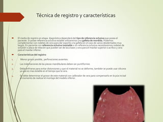 Técnica de registro y características
 El medio de registro en etapa diagnóstica dependerá del tipo de referencia oclusiva que posea el
paciente. Si posee referencia oclusiva estable utilizaremos una galleta de mordida. Podemos
complementar con rodetes de cera para dar soporte a la galleta en el caso de vanos desdentados muy
largos. En paciente con referencia oclusiva inestable o sin referencia oclusiva necesitaremos rodetes de
oclusión o placa de relación que pueden ser de laca base y cera para el maxilar superior o acrílico y cera
para el maxilar inferior.
 Características del registro
1. Menor grosor posible, perforaciones ausentes.
2. Las indentaciones de las piezas mandibulares deben ser puntiformes
3. Debe enfriarse para evitar distorsiones y que el material no se deforme, también se puede usar silicona
ya que es mas estable en el tiempo que la cera.
4. Se debe determinar el grosor de este material con calibrador de cera para compensarlo en la púa incisal
al momento de realizar el montaje del modelo inferior.
 