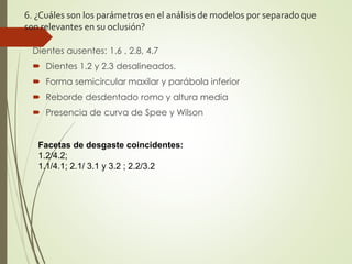 6. ¿Cuáles son los parámetros en el análisis de modelos por separado que
son relevantes en su oclusión?
Dientes ausentes: 1.6 , 2.8, 4.7
 Dientes 1.2 y 2.3 desalineados.
 Forma semicircular maxilar y parábola inferior
 Reborde desdentado romo y altura media
 Presencia de curva de Spee y Wilson
Facetas de desgaste coincidentes:
1.2/4.2;
1.1/4.1; 2.1/ 3.1 y 3.2 ; 2.2/3.2
 