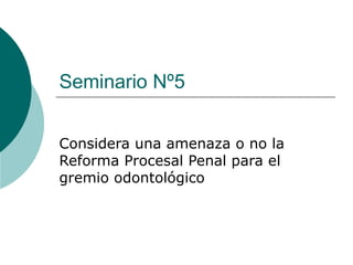 Seminario Nº5


Considera una amenaza o no la
Reforma Procesal Penal para el
gremio odontológico
 