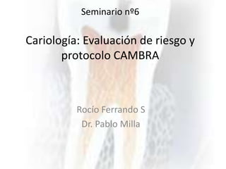 Seminario nº6
Cariología: Evaluación de riesgo y
protocolo CAMBRA
Rocío Ferrando S
Dr. Pablo Milla
 