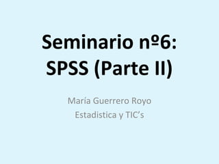 Seminario nº6:
SPSS (Parte II)
María Guerrero Royo
Estadistica y TIC’s
 