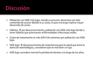  Población con NSE más bajo, tiende a consumir alimentos con alto
contenido de azúcar debido a su costo, lo que a la larga implica mayor
desarrollo de caries.
 Hábitos  por desconocimiento, población con NSE más bajo tiende a
tener hábitos que promueven enfermedades infecciosas orales.
 Costo de tratamiento es más difícil de solventar por población con NSE
bajo.
 NSE bajo  desconocimiento de importancia para la salud que tiene la
atención odontológica, consideran que es más bien un lujo.
 NSE bajo considera normal la pérdida de dientes a lo largo de los años.
 