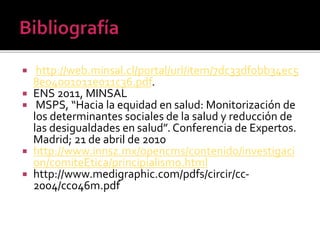  http://web.minsal.cl/portal/url/item/7dc33df0bb34ec5
8e04001011e011c36.pdf.
 ENS 2011, MINSAL
 MSPS, “Hacia la equidad en salud: Monitorización de
los determinantes sociales de la salud y reducción de
las desigualdades en salud”. Conferencia de Expertos.
Madrid; 21 de abril de 2010
 http://www.innsz.mx/opencms/contenido/investigaci
on/comiteEtica/principialismo.html
 http://www.medigraphic.com/pdfs/circir/cc-
2004/cc046m.pdf
 