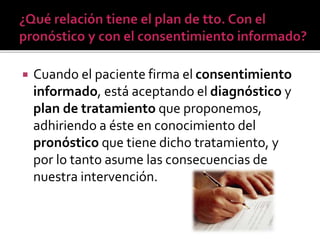  Cuando el paciente firma el consentimiento
informado, está aceptando el diagnóstico y
plan de tratamiento que proponemos,
adhiriendo a éste en conocimiento del
pronóstico que tiene dicho tratamiento, y
por lo tanto asume las consecuencias de
nuestra intervención.
 