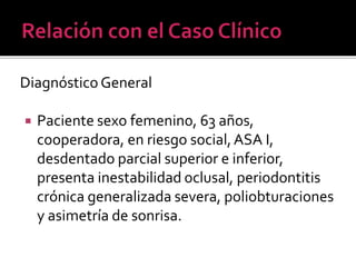 Diagnóstico General
 Paciente sexo femenino, 63 años,
cooperadora, en riesgo social,ASA I,
desdentado parcial superior e inferior,
presenta inestabilidad oclusal, periodontitis
crónica generalizada severa, poliobturaciones
y asimetría de sonrisa.
 