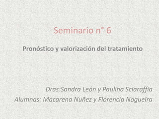Seminario n° 6
Pronóstico y valorización del tratamiento
Dras:Sandra León y Paulina Sciaraffia
Alumnas: Macarena Nuñez y Florencia Nogueira
 