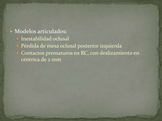  Modelos articulados:
 Inestabilidad oclusal
 Pérdida de mesa oclusal posterior izquierda
 Contactos prematuros en RC, con deslizamiento en
céntrica de 2 mm
 