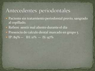  Paciente sin tratamiento periodontal previo, sangrado
al cepillado.
 Refiere sentir mal aliento durante el día
 Presencia de calculo dental marcado en grupo 5
 IP: 89% -- IH: 11% -- IS: 97%
 