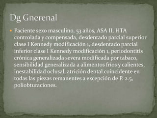  Paciente sexo masculino, 53 años, ASA II, HTA
controlada y compensada, desdentado parcial superior
clase I Kennedy modificación 1, desdentado parcial
inferior clase I Kennedy modificación 1, periodontitis
crónica generalizada severa modificada por tabaco,
sensibilidad generalizada a alimentos fríos y calientes,
inestabilidad oclusal, atrición dental coincidente en
todas las piezas remanentes a excepción de P. 2.5,
poliobturaciones.
 