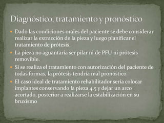  Dado las condiciones orales del paciente se debe considerar
realizar la extracción de la pieza y luego planificar el
tratamiento de prótesis.
 La pieza no aguantaría ser pilar ni de PFU ni prótesis
removible.
 Si se realiza el tratamiento con autorización del paciente de
todas formas, la prótesis tendría mal pronóstico.
 El caso ideal de tratamiento rehabilitador sería colocar
implantes conservando la pieza 4.5 y dejar un arco
acortado, posterior a realizarse la estabilización en su
bruxismo
 