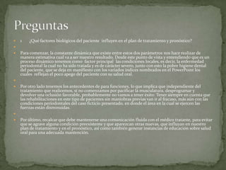  1 ¿Qué factores biológicos del paciente influyen en el plan de tratamiento y pronóstico?

 Para comenzar, la constante dinámica que existe entre estos dos parámetros nos hace realizar de
manera estimativa cual va a ser nuestro resultado. Desde este punto de vista y entendiendo que es un
proceso dinámico tenemos como factor principal las condiciones locales, es decir, la enfermedad
periodontal la cual no ha sido tratada y es de carácter severo, junto con esto la pobre higiene dental
del paciente, que se deja en manifiesto con los variados índices nombrados en el PowerPoint los
cuales reflejan el poco apego del paciente con su salud oral.

 Por otro lado tenemos los antecedentes de para funciones, lo que implica que independiente del
tratamiento que realicemos, si no comenzamos por pacificar la musculatura, desprogramar y
devolver una oclusión favorable, probablemente no vamos a tener éxito: Tener siempre en cuenta que
las rehabilitaciones en este tipo de pacientes sin maniobras previas van ir al fracaso, más aún con las
condiciones periodontales del caso ficticio presentado, en donde el área en la cual se ejercen las
fuerzas están disminuidas.

 Por último, recalcar que debe mantenerse una comunicación fluida con el médico tratante, para evitar
que se agrave alguna condición preexistente y que aparezcan otras nuevas, que influyan en nuestro
plan de tratamiento y en el pronóstico, así como también generar instancias de educación sobre salud
oral para una adecuada mantención.
 