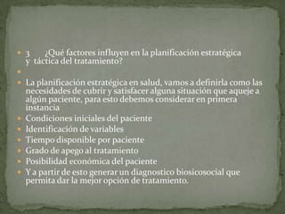  3 ¿Qué factores influyen en la planificación estratégica
y táctica del tratamiento?

 La planificación estratégica en salud, vamos a definirla como las
necesidades de cubrir y satisfacer alguna situación que aqueje a
algún paciente, para esto debemos considerar en primera
instancia
 Condiciones iniciales del paciente
 Identificación de variables
 Tiempo disponible por paciente
 Grado de apego al tratamiento
 Posibilidad económica del paciente
 Y a partir de esto generar un diagnostico biosicosocial que
permita dar la mejor opción de tratamiento.
 