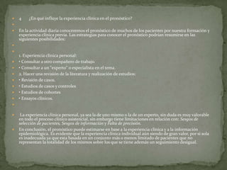  4 ¿En qué influye la experiencia clínica en el pronóstico?

 En la actividad diaria conoceremos el pronóstico de muchos de los pacientes por nuestra formación y
experiencia clínica previa. Las estrategias para conocer el pronóstico podrían resumirse en las
siguientes posibilidades:


1. Experiencia clínica personal:
 • Consultar a otro compañero de trabajo.
 • Consultar a un "experto" o especialista en el tema.
 2. Hacer una revisión de la literatura y realización de estudios:
 • Revisión de casos.
 • Estudios de casos y controles
 • Estudios de cohortes
 • Ensayos clínicos.

 La experiencia clínica personal, ya sea la de uno mismo o la de un experto, sin duda es muy valorable
en todo el proceso clínico asistencial, sin embargo tiene limitaciones en relación con: Sesgos de
selección de pacientes, Sesgos de información y Falta de precisión.
 En conclusión, el pronóstico puede estimarse en base a la experiencia clínica y a la información
epidemiológica. Es evidente que la experiencia clínica individual aún siendo de gran valor, por si sola
es inadecuada ya que esta basada en un conjunto más o menos limitado de pacientes que no
representan la totalidad de los mismos sobre los que se tiene además un seguimiento desigual.
 