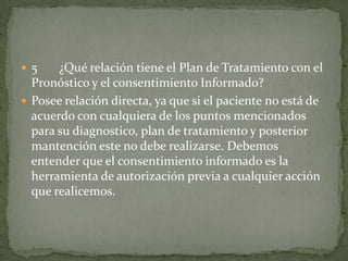  5 ¿Qué relación tiene el Plan de Tratamiento con el
Pronóstico y el consentimiento Informado?
 Posee relación directa, ya que si el paciente no está de
acuerdo con cualquiera de los puntos mencionados
para su diagnostico, plan de tratamiento y posterior
mantención este no debe realizarse. Debemos
entender que el consentimiento informado es la
herramienta de autorización previa a cualquier acción
que realicemos.
 